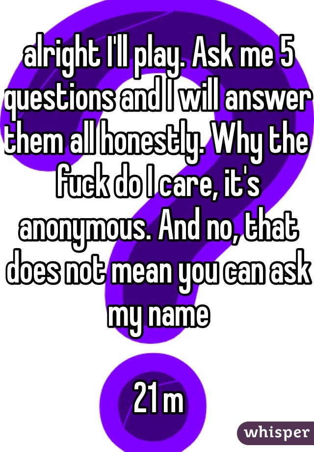 alright I'll play. Ask me 5 questions and I will answer them all honestly. Why the fuck do I care, it's anonymous. And no, that does not mean you can ask my name 

21 m
