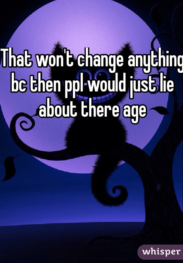 That won't change anything bc then ppl would just lie about there age 