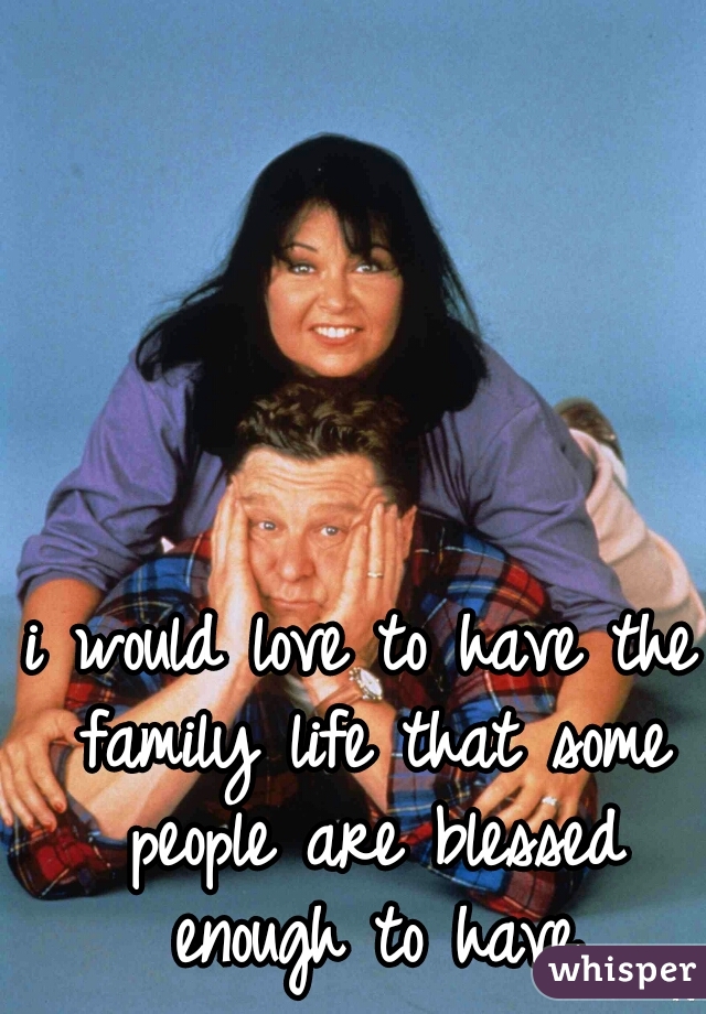 i would love to have the family life that some people are blessed enough to have