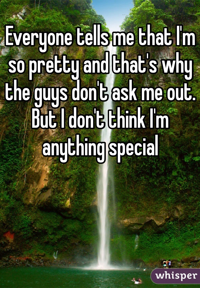 Everyone tells me that I'm so pretty and that's why the guys don't ask me out. But I don't think I'm anything special