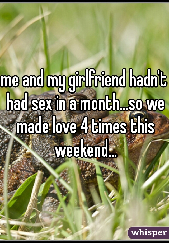 me and my girlfriend hadn't had sex in a month...so we made love 4 times this weekend...
