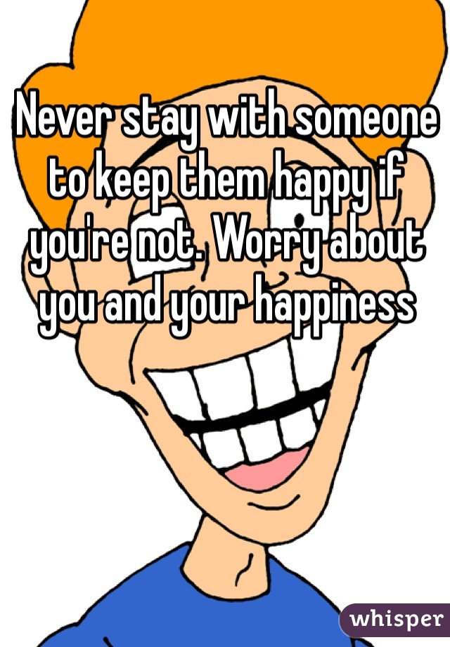 Never stay with someone to keep them happy if you're not. Worry about you and your happiness 