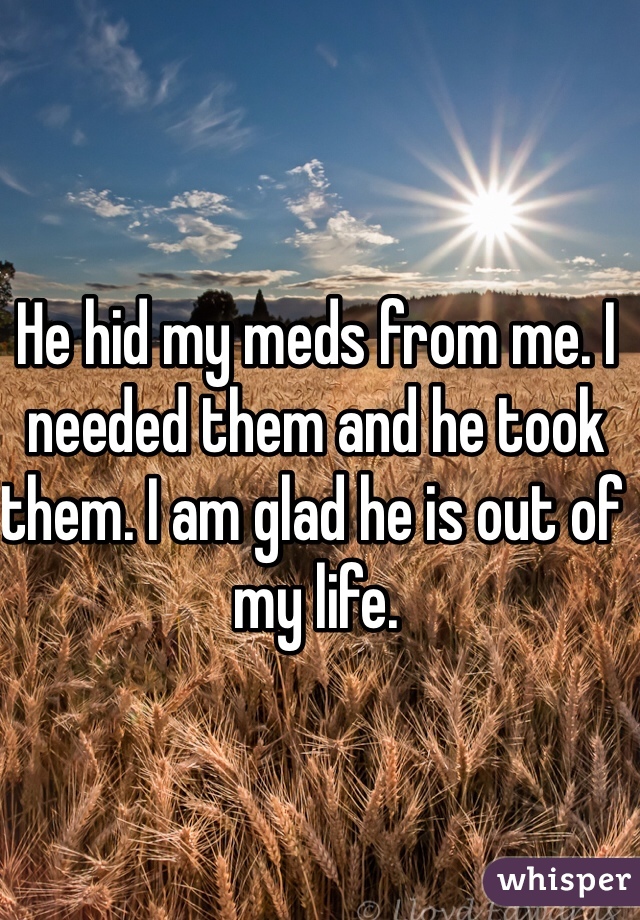 He hid my meds from me. I needed them and he took them. I am glad he is out of my life.