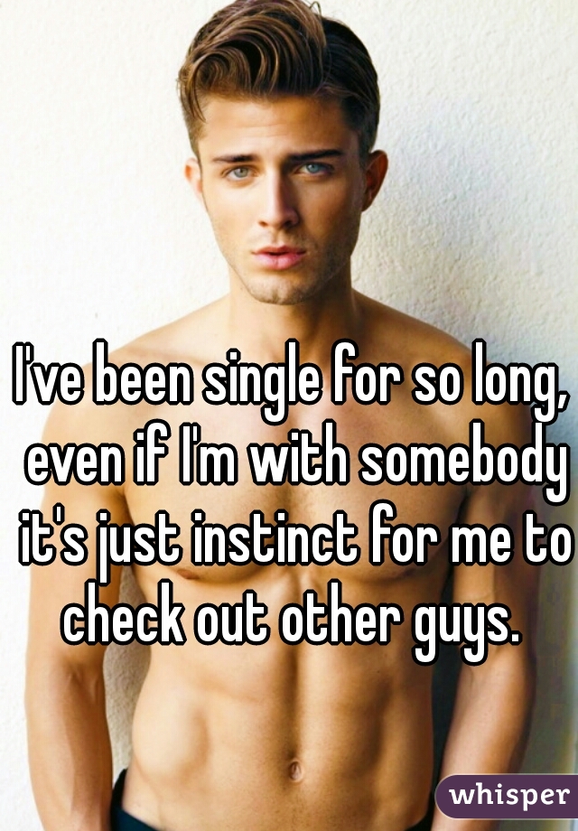I've been single for so long, even if I'm with somebody it's just instinct for me to check out other guys. 