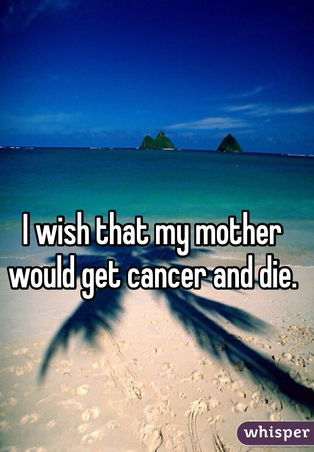 I wish that my mother would get cancer and die. 
