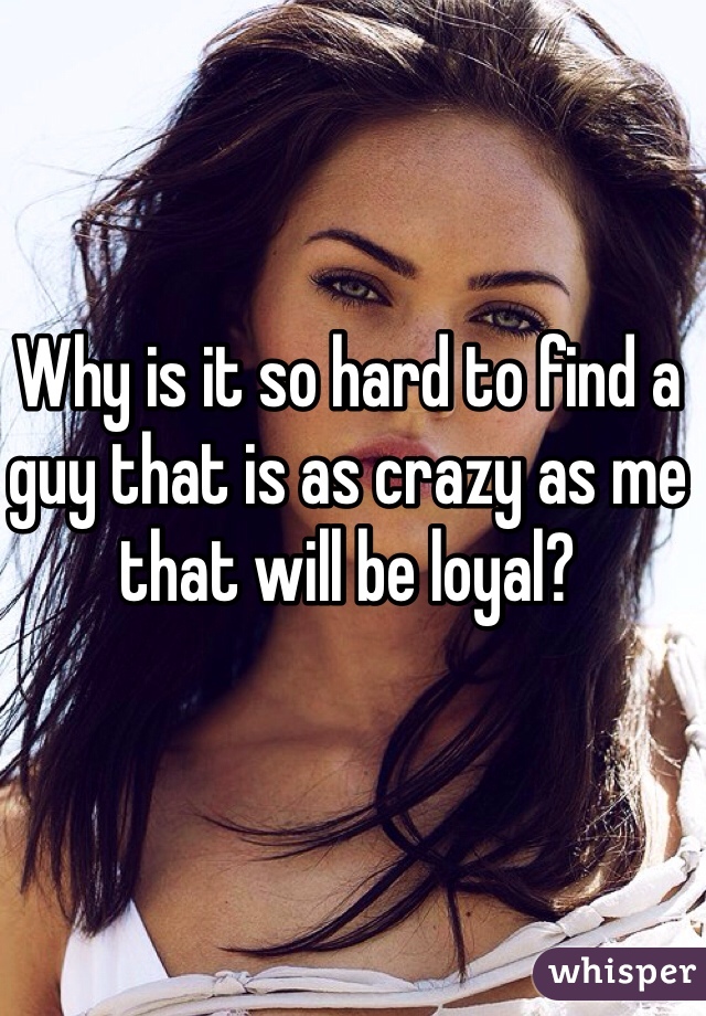 Why is it so hard to find a guy that is as crazy as me that will be loyal?