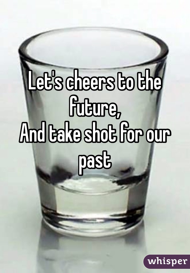 Let's cheers to the future, 
And take shot for our past