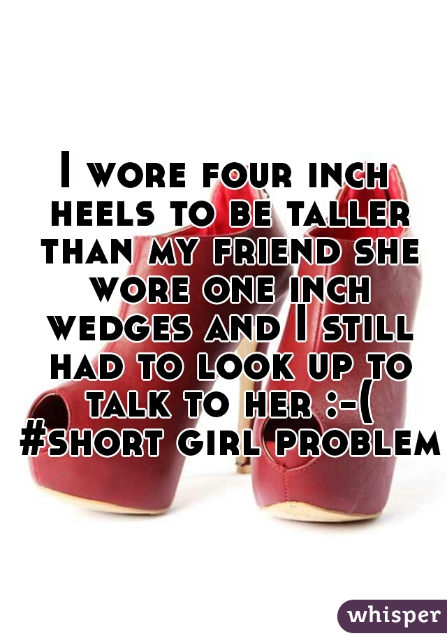 I wore four inch heels to be taller than my friend she wore one inch wedges and I still had to look up to talk to her :-( #short girl problems