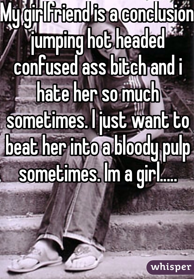 My girlfriend is a conclusion jumping hot headed confused ass bitch and i hate her so much sometimes. I just want to beat her into a bloody pulp sometimes. Im a girl.....
