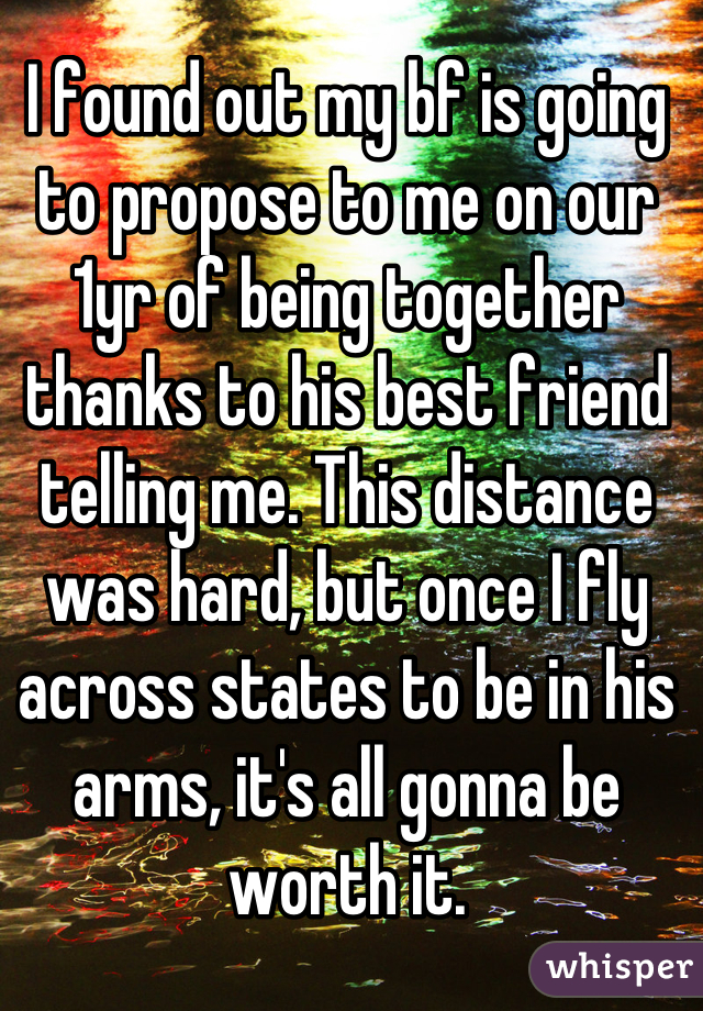 I found out my bf is going to propose to me on our 1yr of being together thanks to his best friend telling me. This distance was hard, but once I fly across states to be in his arms, it's all gonna be worth it.