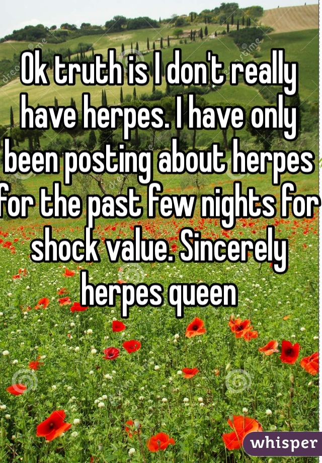 Ok truth is I don't really have herpes. I have only been posting about herpes for the past few nights for shock value. Sincerely herpes queen