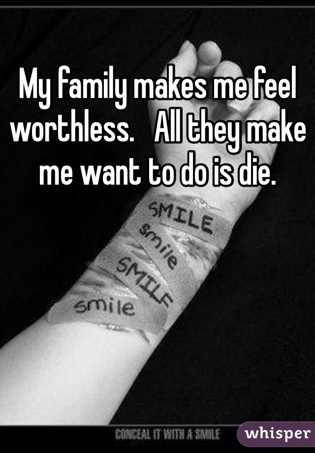My family makes me feel worthless.   All they make me want to do is die. 