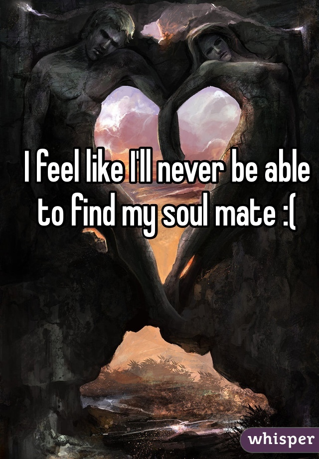 I feel like I'll never be able to find my soul mate :(