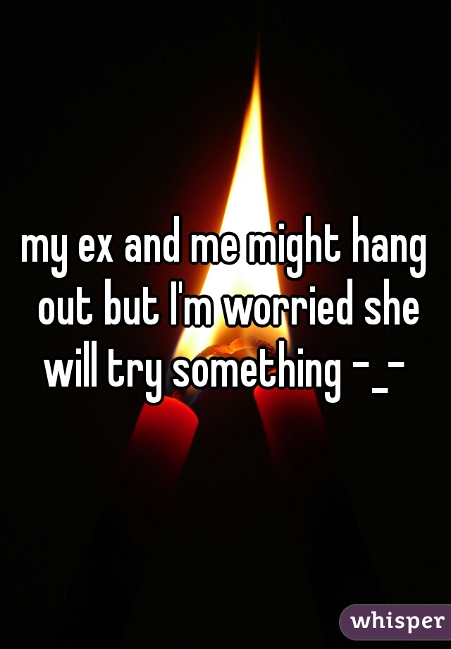 my ex and me might hang out but I'm worried she will try something -_- 