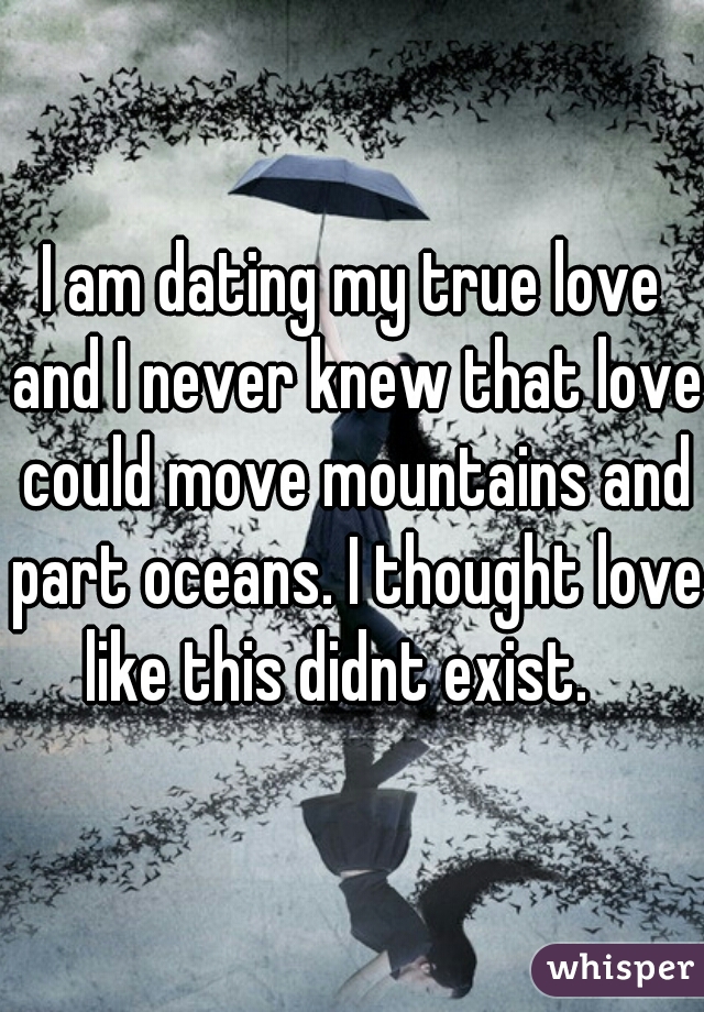 I am dating my true love and I never knew that love could move mountains and part oceans. I thought love like this didnt exist.   