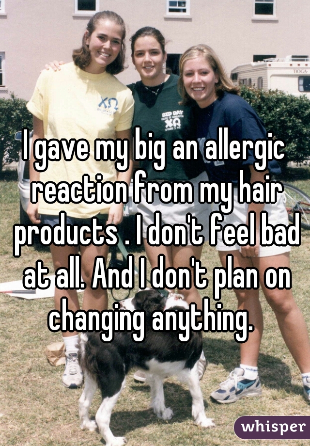 I gave my big an allergic reaction from my hair products . I don't feel bad at all. And I don't plan on changing anything.  