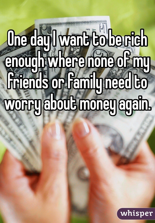One day I want to be rich enough where none of my friends or family need to worry about money again.