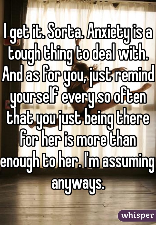 I get it. Sorta. Anxiety is a tough thing to deal with. And as for you, just remind yourself every so often that you just being there for her is more than enough to her. I'm assuming anyways.