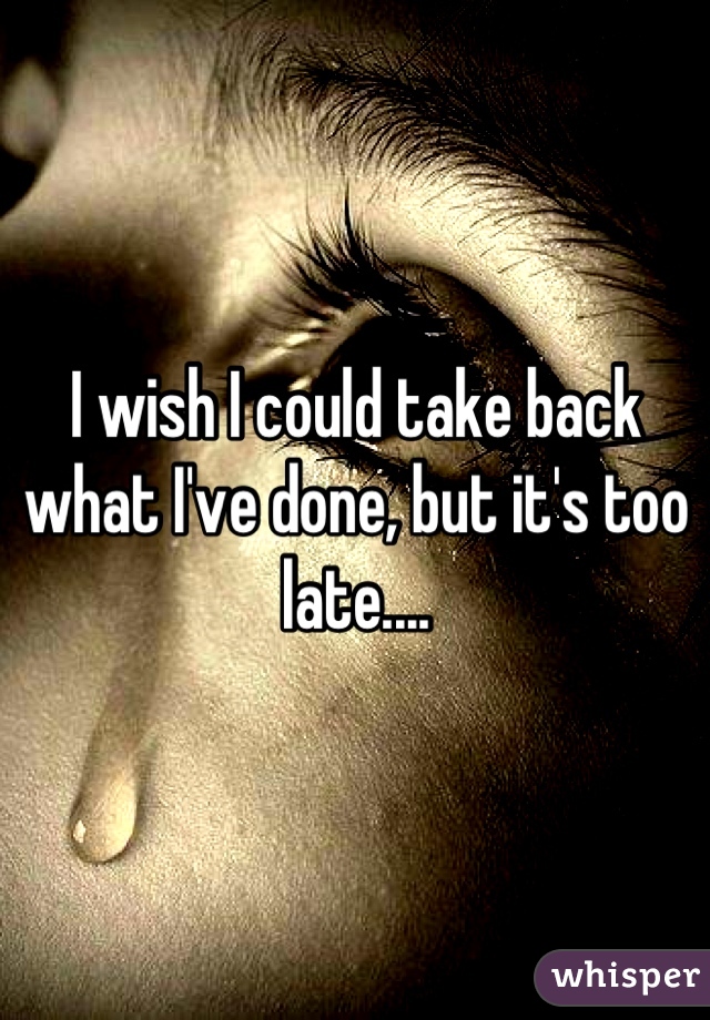 I wish I could take back what I've done, but it's too late....