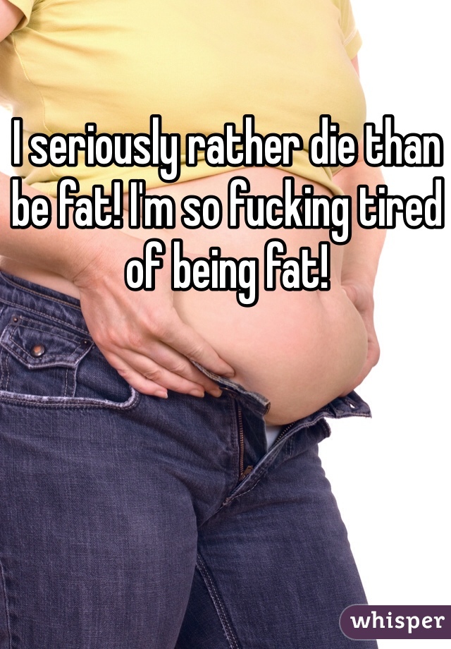 I seriously rather die than be fat! I'm so fucking tired of being fat!