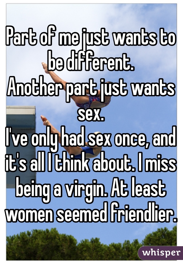 Part of me just wants to be different. 
Another part just wants sex. 
I've only had sex once, and it's all I think about. I miss being a virgin. At least women seemed friendlier. 