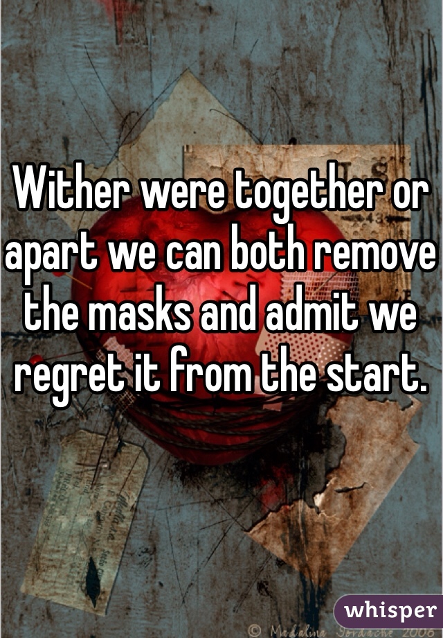 Wither were together or apart we can both remove the masks and admit we regret it from the start. 