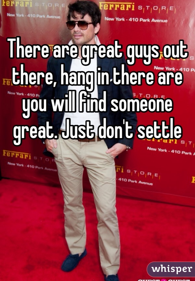 There are great guys out there, hang in there are you will find someone great. Just don't settle 