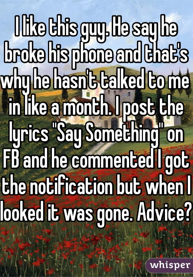 I like this guy. He say he broke his phone and that's why he hasn't talked to me in like a month. I post the lyrics "Say Something" on FB and he commented I got the notification but when I looked it was gone. Advice?
