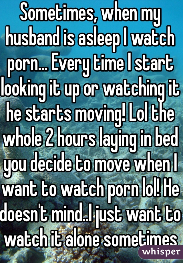 Sometimes, when my husband is asleep I watch porn... Every time I start looking it up or watching it he starts moving! Lol the whole 2 hours laying in bed you decide to move when I want to watch porn lol! He doesn't mind..I just want to watch it alone sometimes lol