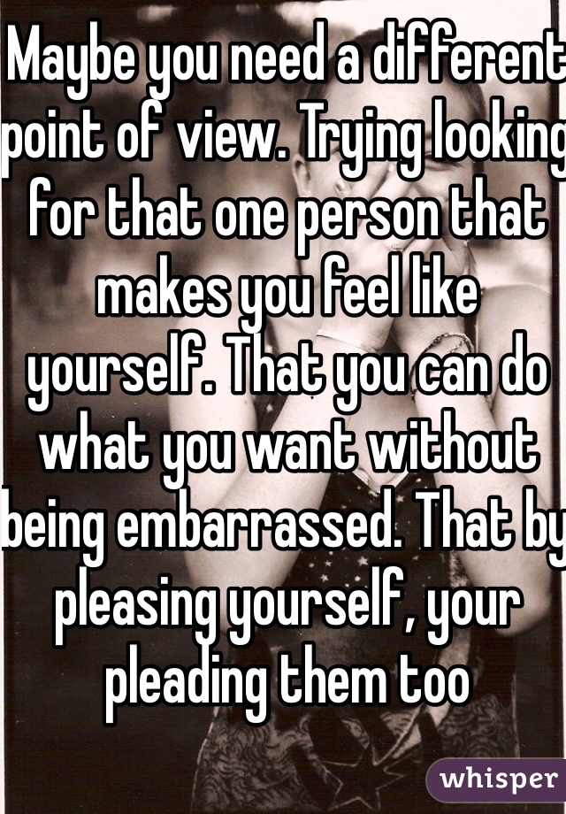Maybe you need a different point of view. Trying looking for that one person that makes you feel like yourself. That you can do what you want without being embarrassed. That by pleasing yourself, your pleading them too