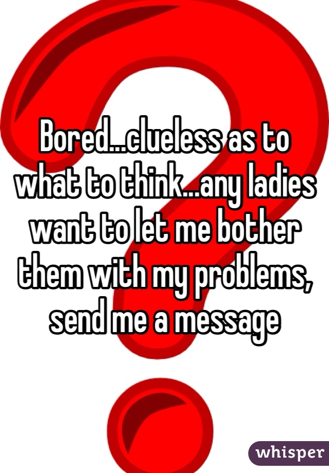Bored...clueless as to what to think...any ladies want to let me bother them with my problems, send me a message