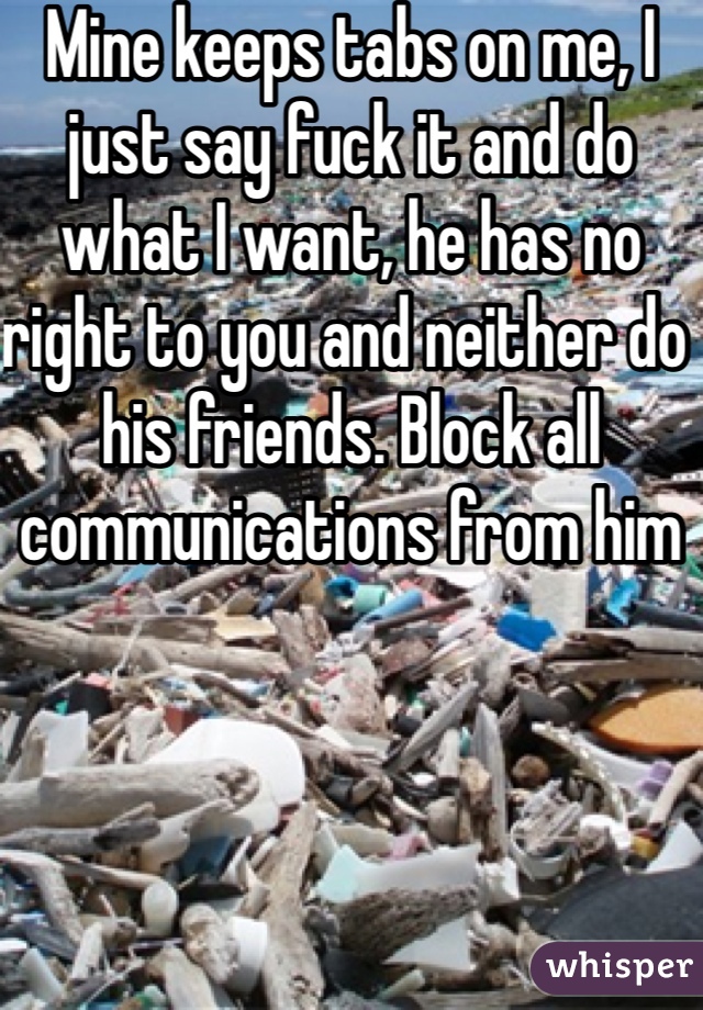 Mine keeps tabs on me, I just say fuck it and do what I want, he has no right to you and neither do his friends. Block all communications from him 