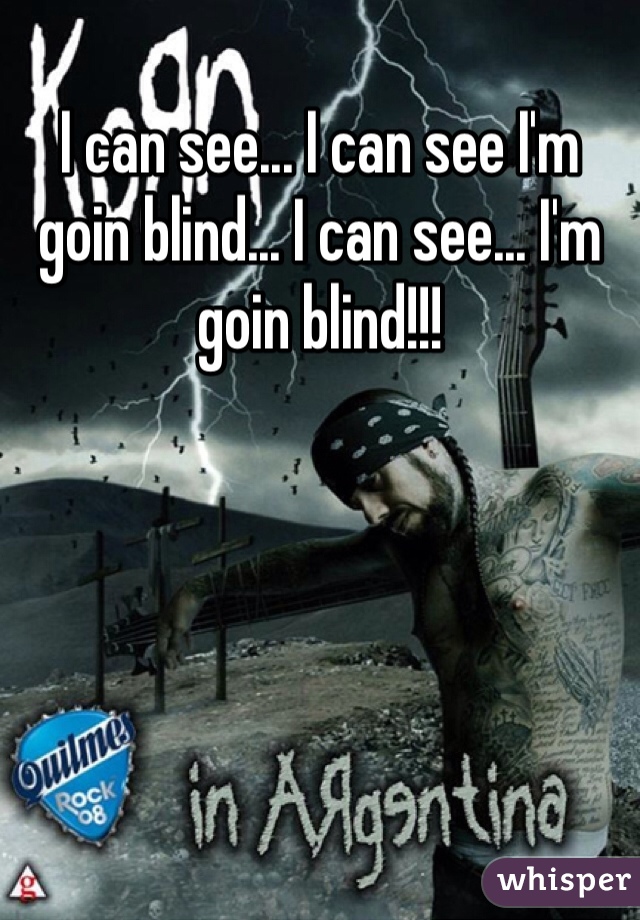 I can see... I can see I'm goin blind... I can see... I'm goin blind!!!