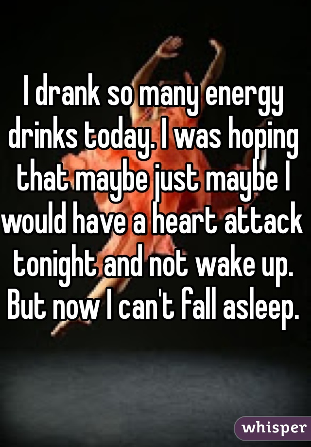 I drank so many energy drinks today. I was hoping that maybe just maybe I would have a heart attack tonight and not wake up. But now I can't fall asleep. 