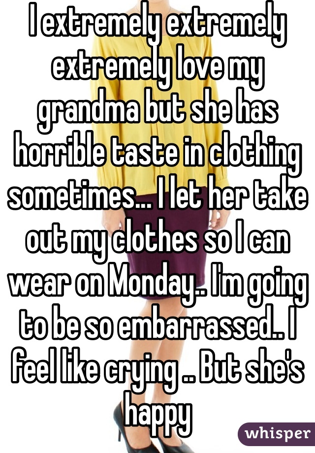 I extremely extremely extremely love my grandma but she has horrible taste in clothing sometimes... I let her take out my clothes so I can wear on Monday.. I'm going to be so embarrassed.. I feel like crying .. But she's happy 