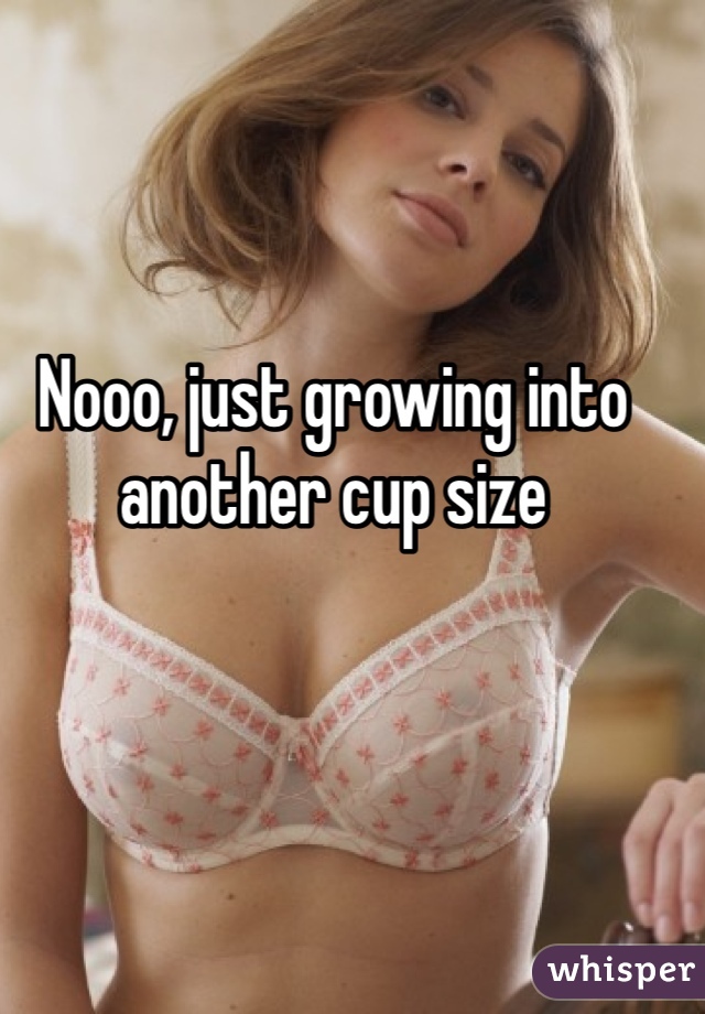 Nooo, just growing into another cup size 