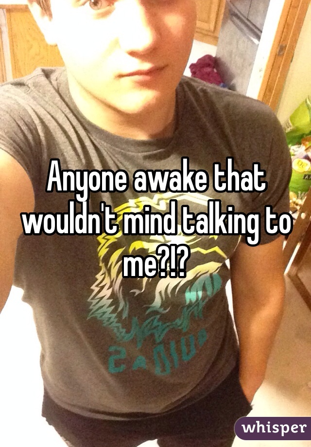 Anyone awake that wouldn't mind talking to me?!?
