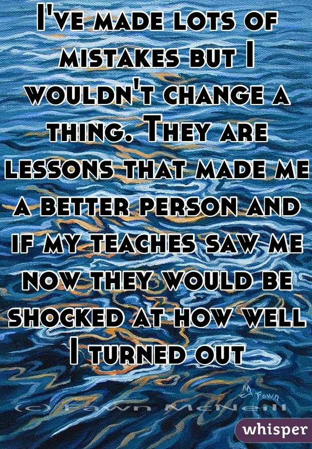 I've made lots of mistakes but I wouldn't change a thing. They are lessons that made me a better person and if my teaches saw me now they would be shocked at how well I turned out