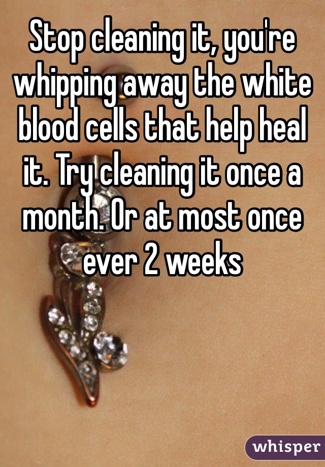 Stop cleaning it, you're whipping away the white blood cells that help heal it. Try cleaning it once a month. Or at most once ever 2 weeks