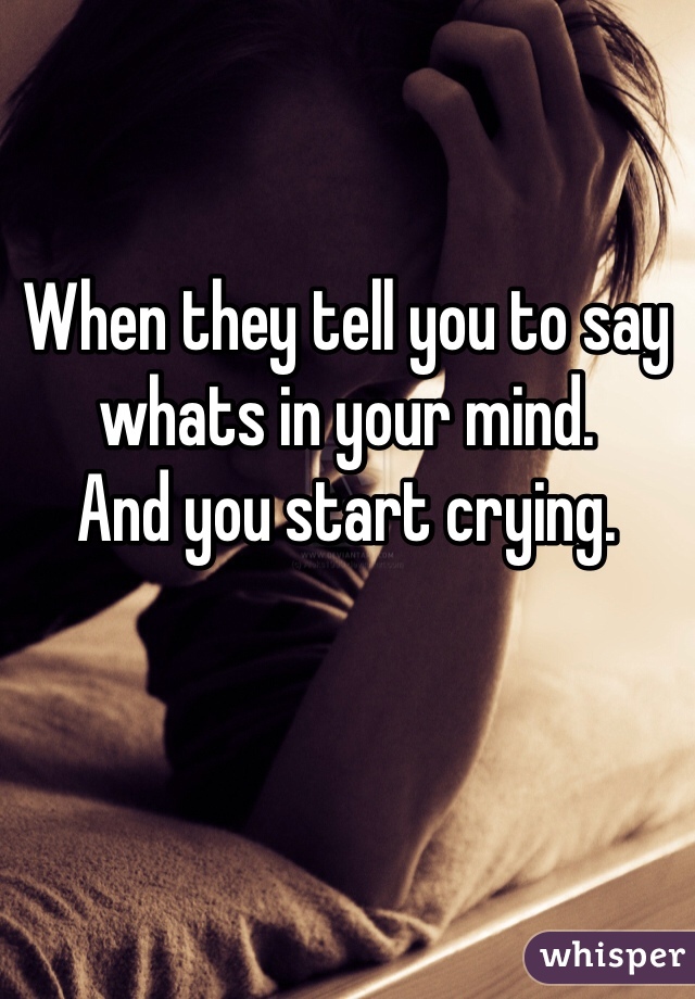 When they tell you to say whats in your mind.
And you start crying.