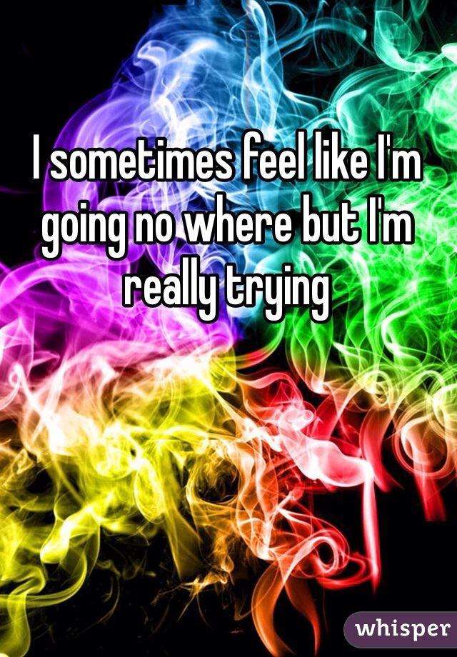 I sometimes feel like I'm going no where but I'm really trying 