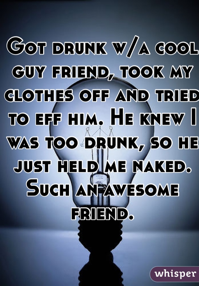 Got drunk w/a cool guy friend, took my clothes off and tried to eff him. He knew I was too drunk, so he just held me naked. Such an awesome friend.