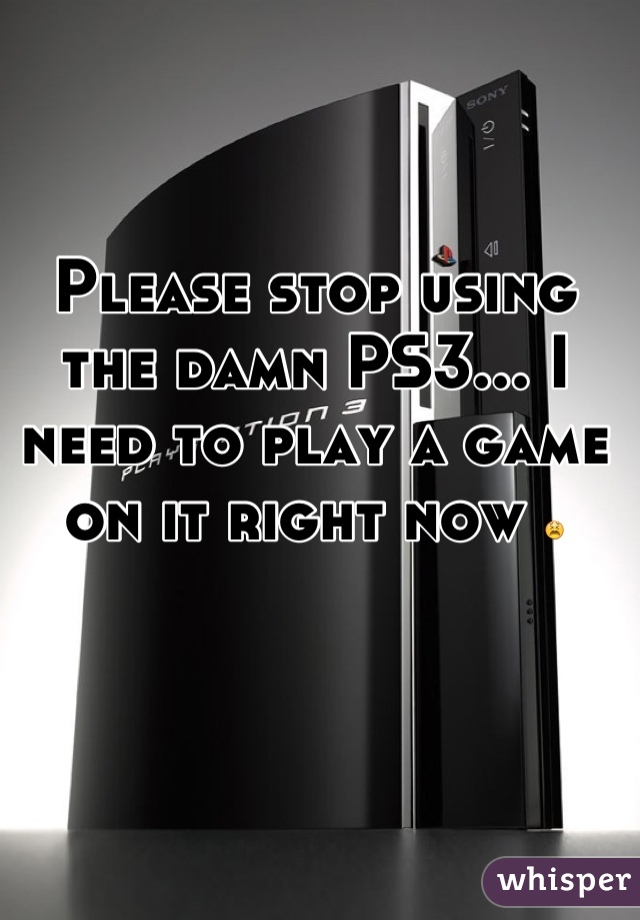 Please stop using the damn PS3... I need to play a game on it right now 😫