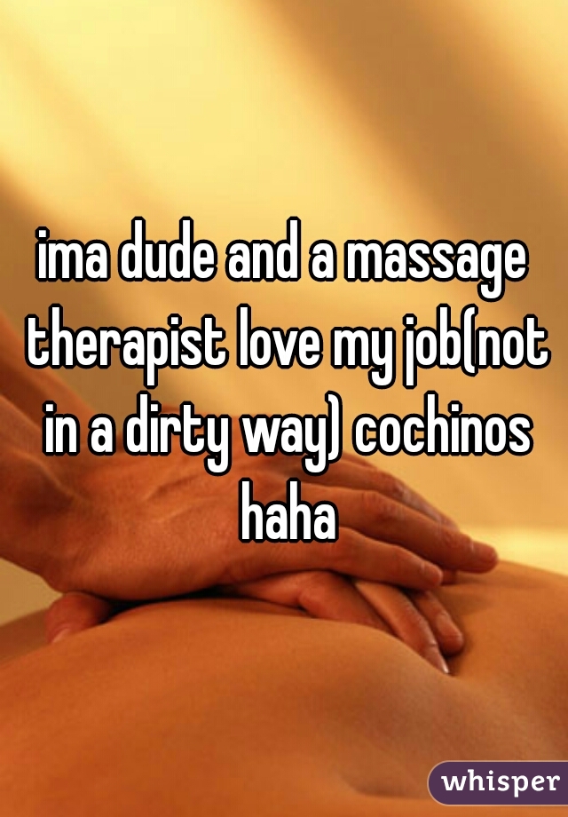 ima dude and a massage therapist love my job(not in a dirty way) cochinos haha