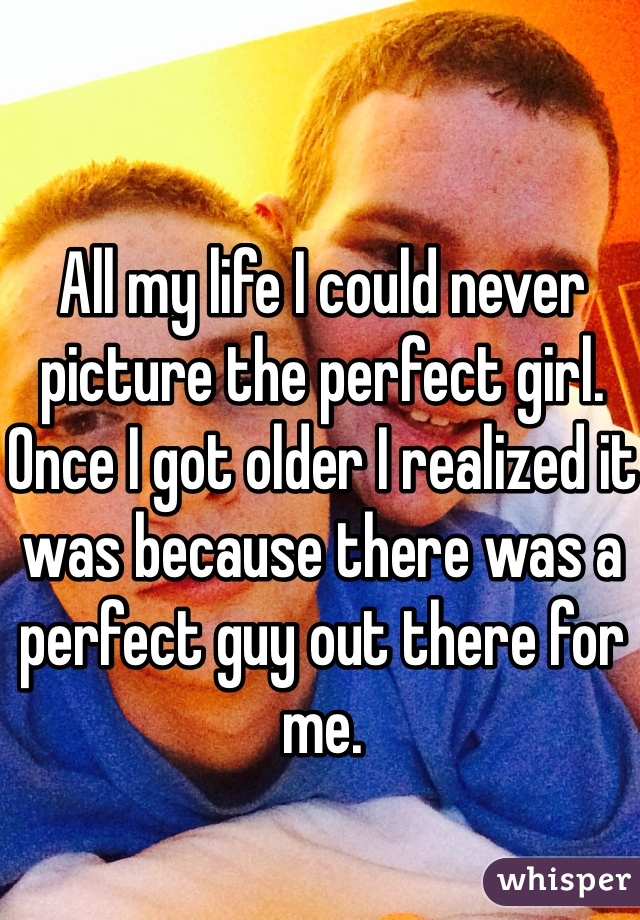 All my life I could never picture the perfect girl. Once I got older I realized it was because there was a perfect guy out there for me. 