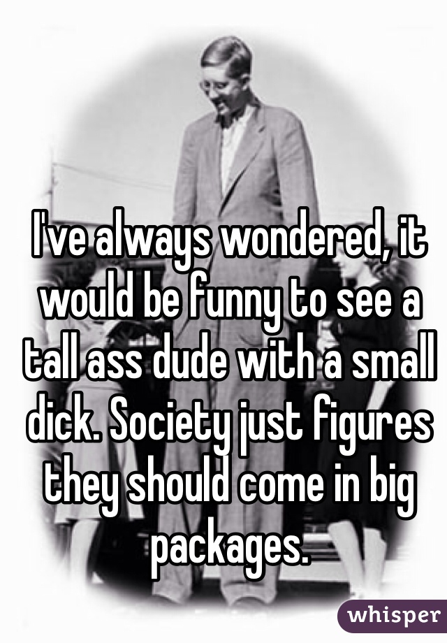 I've always wondered, it would be funny to see a tall ass dude with a small dick. Society just figures they should come in big packages.