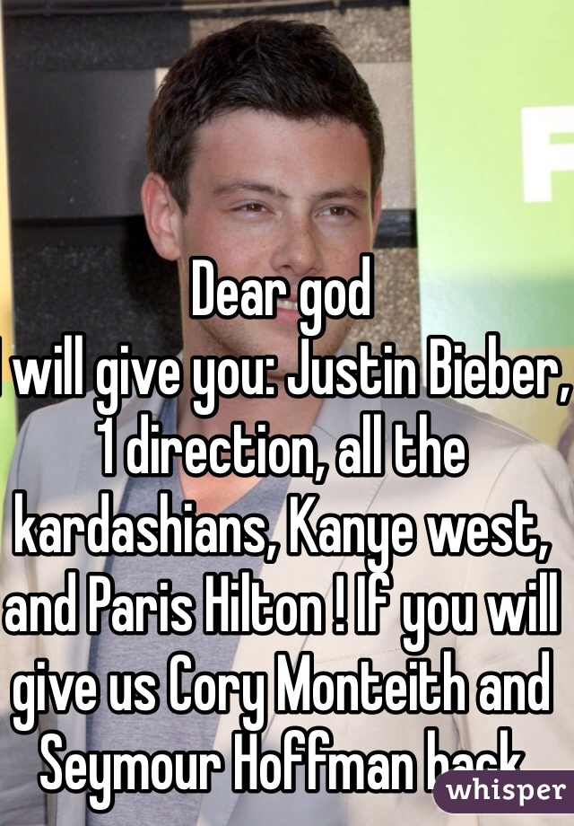 Dear god
I will give you: Justin Bieber, 1 direction, all the kardashians, Kanye west, and Paris Hilton ! If you will give us Cory Monteith and Seymour Hoffman back  