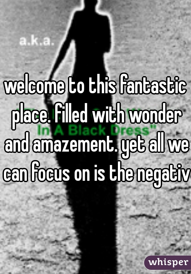 welcome to this fantastic place. filled with wonder and amazement. yet all we can focus on is the negative
