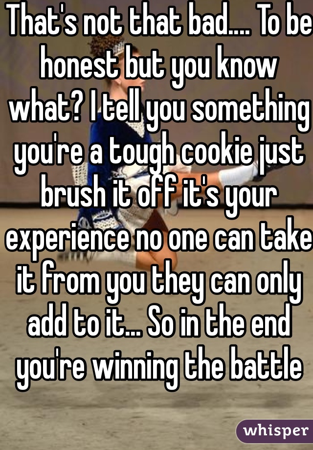 That's not that bad.... To be honest but you know what? I tell you something you're a tough cookie just brush it off it's your experience no one can take it from you they can only add to it... So in the end you're winning the battle 