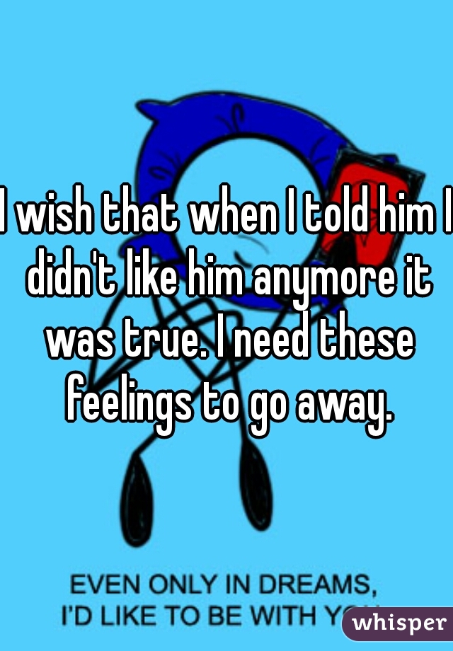 I wish that when I told him I didn't like him anymore it was true. I need these feelings to go away.